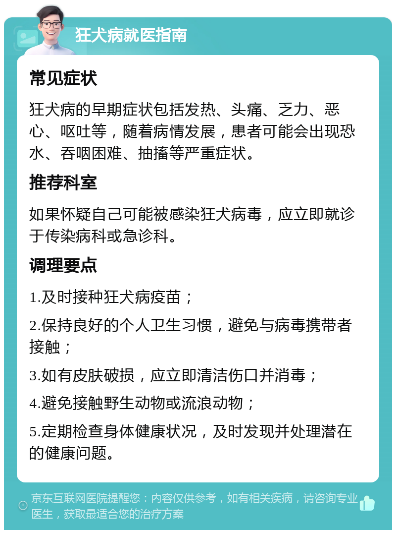 狂犬病就医指南 常见症状 狂犬病的早期症状包括发热、头痛、乏力、恶心、呕吐等，随着病情发展，患者可能会出现恐水、吞咽困难、抽搐等严重症状。 推荐科室 如果怀疑自己可能被感染狂犬病毒，应立即就诊于传染病科或急诊科。 调理要点 1.及时接种狂犬病疫苗； 2.保持良好的个人卫生习惯，避免与病毒携带者接触； 3.如有皮肤破损，应立即清洁伤口并消毒； 4.避免接触野生动物或流浪动物； 5.定期检查身体健康状况，及时发现并处理潜在的健康问题。