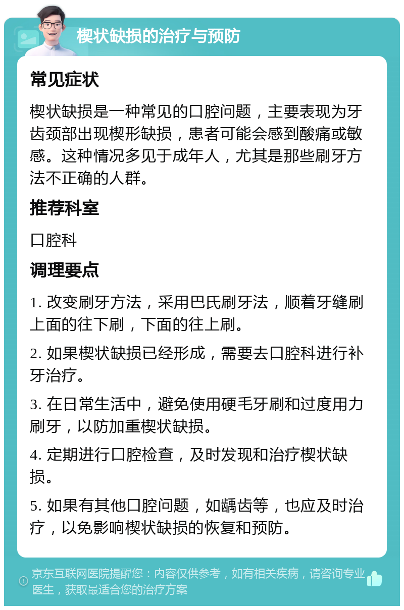 楔状缺损的治疗与预防 常见症状 楔状缺损是一种常见的口腔问题，主要表现为牙齿颈部出现楔形缺损，患者可能会感到酸痛或敏感。这种情况多见于成年人，尤其是那些刷牙方法不正确的人群。 推荐科室 口腔科 调理要点 1. 改变刷牙方法，采用巴氏刷牙法，顺着牙缝刷上面的往下刷，下面的往上刷。 2. 如果楔状缺损已经形成，需要去口腔科进行补牙治疗。 3. 在日常生活中，避免使用硬毛牙刷和过度用力刷牙，以防加重楔状缺损。 4. 定期进行口腔检查，及时发现和治疗楔状缺损。 5. 如果有其他口腔问题，如龋齿等，也应及时治疗，以免影响楔状缺损的恢复和预防。