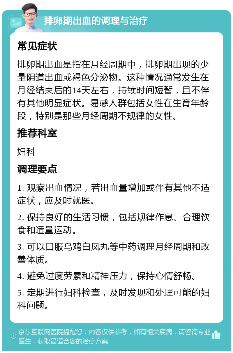 排卵期出血的调理与治疗 常见症状 排卵期出血是指在月经周期中，排卵期出现的少量阴道出血或褐色分泌物。这种情况通常发生在月经结束后的14天左右，持续时间短暂，且不伴有其他明显症状。易感人群包括女性在生育年龄段，特别是那些月经周期不规律的女性。 推荐科室 妇科 调理要点 1. 观察出血情况，若出血量增加或伴有其他不适症状，应及时就医。 2. 保持良好的生活习惯，包括规律作息、合理饮食和适量运动。 3. 可以口服乌鸡白凤丸等中药调理月经周期和改善体质。 4. 避免过度劳累和精神压力，保持心情舒畅。 5. 定期进行妇科检查，及时发现和处理可能的妇科问题。