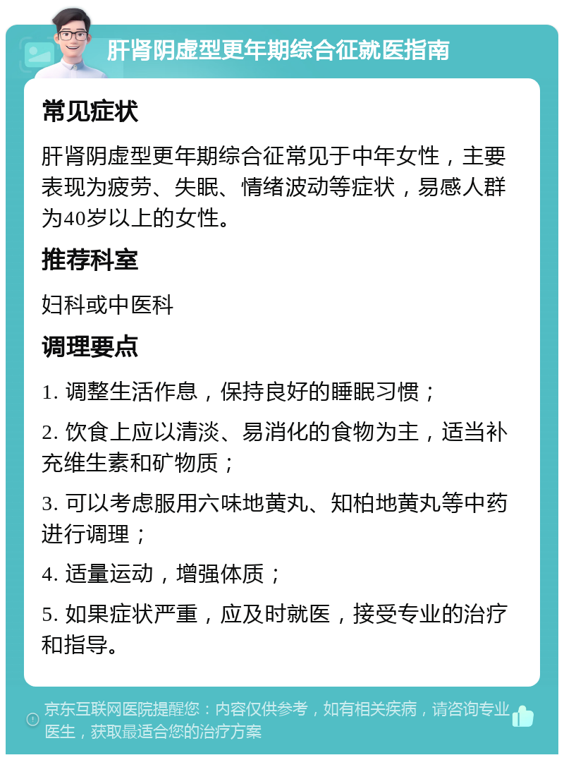 肝肾阴虚型更年期综合征就医指南 常见症状 肝肾阴虚型更年期综合征常见于中年女性，主要表现为疲劳、失眠、情绪波动等症状，易感人群为40岁以上的女性。 推荐科室 妇科或中医科 调理要点 1. 调整生活作息，保持良好的睡眠习惯； 2. 饮食上应以清淡、易消化的食物为主，适当补充维生素和矿物质； 3. 可以考虑服用六味地黄丸、知柏地黄丸等中药进行调理； 4. 适量运动，增强体质； 5. 如果症状严重，应及时就医，接受专业的治疗和指导。