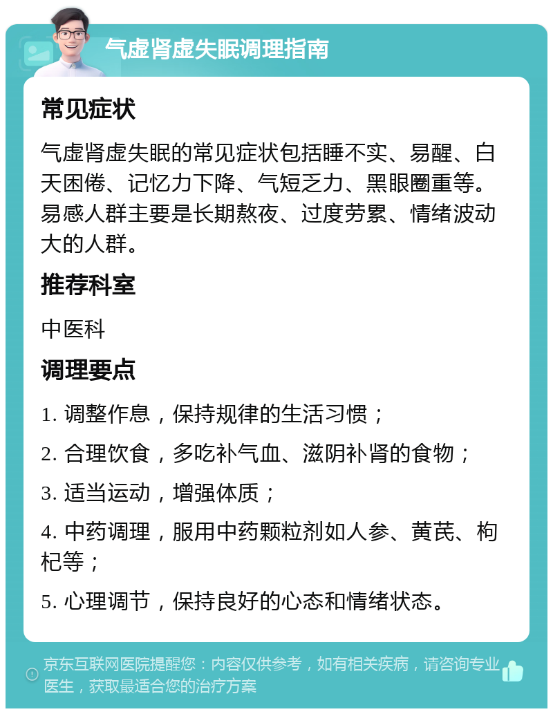 气虚肾虚失眠调理指南 常见症状 气虚肾虚失眠的常见症状包括睡不实、易醒、白天困倦、记忆力下降、气短乏力、黑眼圈重等。易感人群主要是长期熬夜、过度劳累、情绪波动大的人群。 推荐科室 中医科 调理要点 1. 调整作息，保持规律的生活习惯； 2. 合理饮食，多吃补气血、滋阴补肾的食物； 3. 适当运动，增强体质； 4. 中药调理，服用中药颗粒剂如人参、黄芪、枸杞等； 5. 心理调节，保持良好的心态和情绪状态。