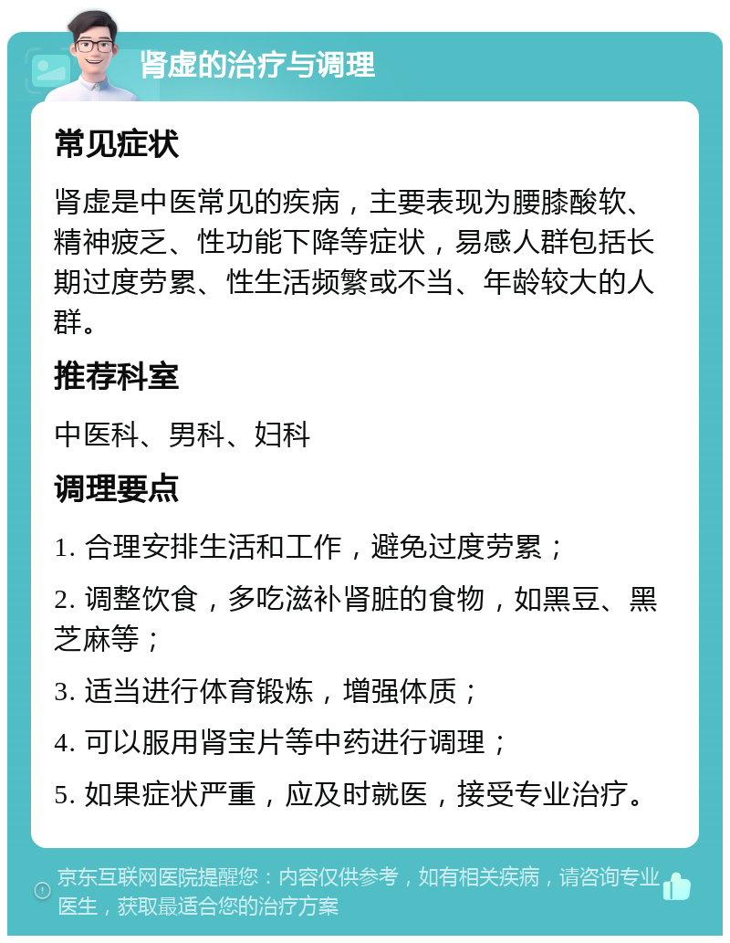 肾虚的治疗与调理 常见症状 肾虚是中医常见的疾病，主要表现为腰膝酸软、精神疲乏、性功能下降等症状，易感人群包括长期过度劳累、性生活频繁或不当、年龄较大的人群。 推荐科室 中医科、男科、妇科 调理要点 1. 合理安排生活和工作，避免过度劳累； 2. 调整饮食，多吃滋补肾脏的食物，如黑豆、黑芝麻等； 3. 适当进行体育锻炼，增强体质； 4. 可以服用肾宝片等中药进行调理； 5. 如果症状严重，应及时就医，接受专业治疗。