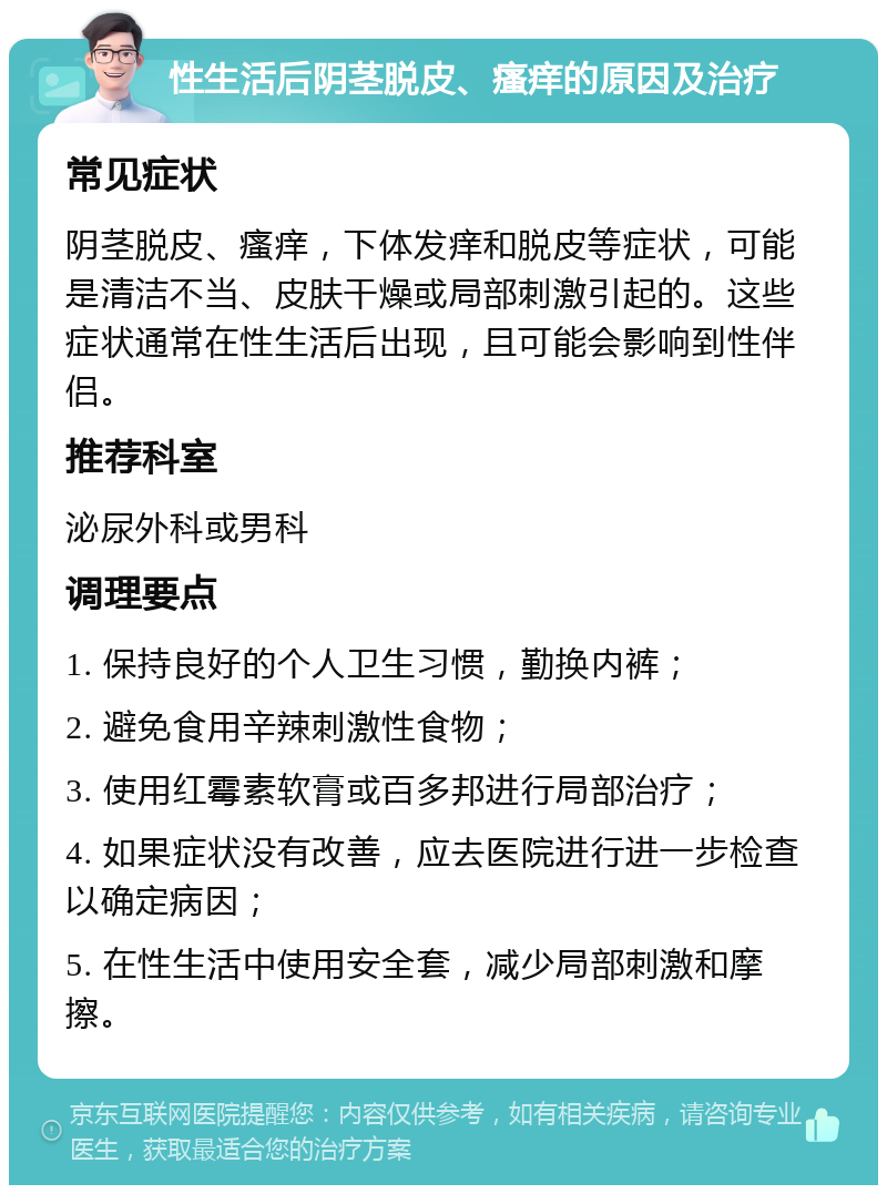 性生活后阴茎脱皮、瘙痒的原因及治疗 常见症状 阴茎脱皮、瘙痒，下体发痒和脱皮等症状，可能是清洁不当、皮肤干燥或局部刺激引起的。这些症状通常在性生活后出现，且可能会影响到性伴侣。 推荐科室 泌尿外科或男科 调理要点 1. 保持良好的个人卫生习惯，勤换内裤； 2. 避免食用辛辣刺激性食物； 3. 使用红霉素软膏或百多邦进行局部治疗； 4. 如果症状没有改善，应去医院进行进一步检查以确定病因； 5. 在性生活中使用安全套，减少局部刺激和摩擦。