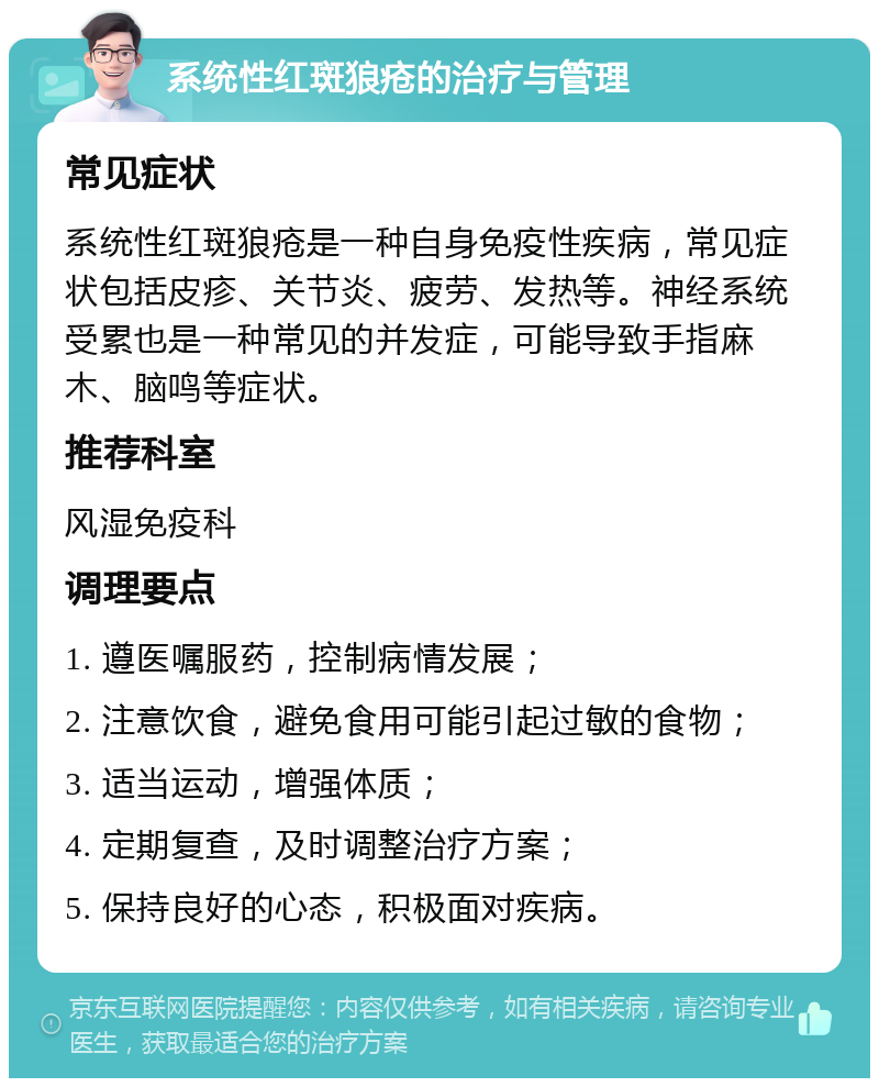 系统性红斑狼疮的治疗与管理 常见症状 系统性红斑狼疮是一种自身免疫性疾病，常见症状包括皮疹、关节炎、疲劳、发热等。神经系统受累也是一种常见的并发症，可能导致手指麻木、脑鸣等症状。 推荐科室 风湿免疫科 调理要点 1. 遵医嘱服药，控制病情发展； 2. 注意饮食，避免食用可能引起过敏的食物； 3. 适当运动，增强体质； 4. 定期复查，及时调整治疗方案； 5. 保持良好的心态，积极面对疾病。