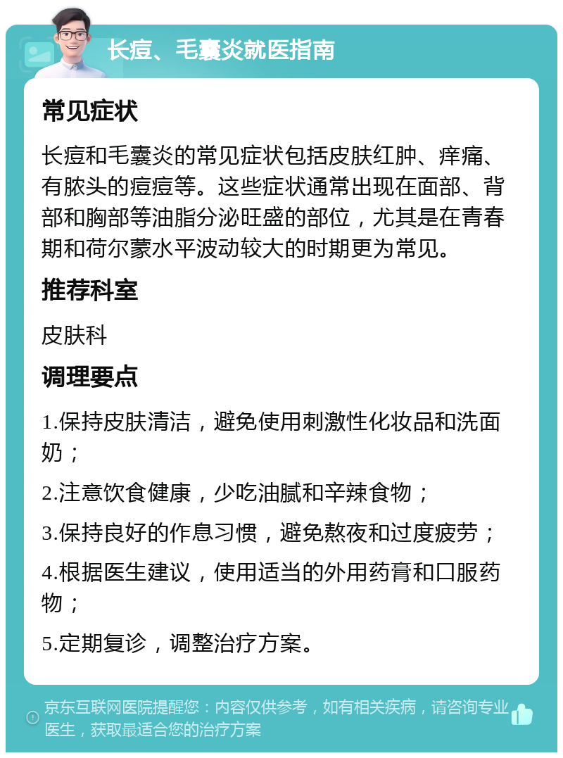 长痘、毛囊炎就医指南 常见症状 长痘和毛囊炎的常见症状包括皮肤红肿、痒痛、有脓头的痘痘等。这些症状通常出现在面部、背部和胸部等油脂分泌旺盛的部位，尤其是在青春期和荷尔蒙水平波动较大的时期更为常见。 推荐科室 皮肤科 调理要点 1.保持皮肤清洁，避免使用刺激性化妆品和洗面奶； 2.注意饮食健康，少吃油腻和辛辣食物； 3.保持良好的作息习惯，避免熬夜和过度疲劳； 4.根据医生建议，使用适当的外用药膏和口服药物； 5.定期复诊，调整治疗方案。