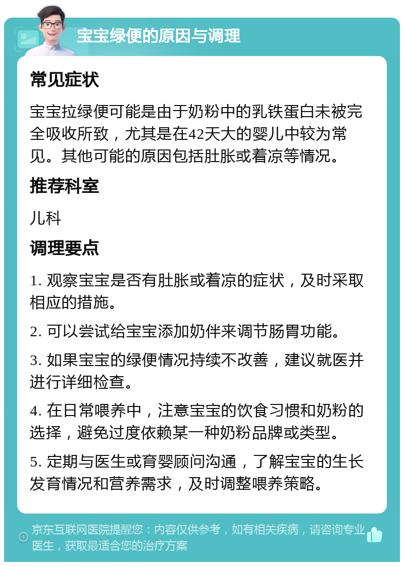 宝宝绿便的原因与调理 常见症状 宝宝拉绿便可能是由于奶粉中的乳铁蛋白未被完全吸收所致，尤其是在42天大的婴儿中较为常见。其他可能的原因包括肚胀或着凉等情况。 推荐科室 儿科 调理要点 1. 观察宝宝是否有肚胀或着凉的症状，及时采取相应的措施。 2. 可以尝试给宝宝添加奶伴来调节肠胃功能。 3. 如果宝宝的绿便情况持续不改善，建议就医并进行详细检查。 4. 在日常喂养中，注意宝宝的饮食习惯和奶粉的选择，避免过度依赖某一种奶粉品牌或类型。 5. 定期与医生或育婴顾问沟通，了解宝宝的生长发育情况和营养需求，及时调整喂养策略。