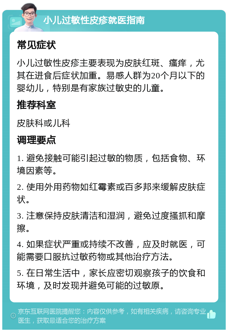 小儿过敏性皮疹就医指南 常见症状 小儿过敏性皮疹主要表现为皮肤红斑、瘙痒，尤其在进食后症状加重。易感人群为20个月以下的婴幼儿，特别是有家族过敏史的儿童。 推荐科室 皮肤科或儿科 调理要点 1. 避免接触可能引起过敏的物质，包括食物、环境因素等。 2. 使用外用药物如红霉素或百多邦来缓解皮肤症状。 3. 注意保持皮肤清洁和湿润，避免过度搔抓和摩擦。 4. 如果症状严重或持续不改善，应及时就医，可能需要口服抗过敏药物或其他治疗方法。 5. 在日常生活中，家长应密切观察孩子的饮食和环境，及时发现并避免可能的过敏原。