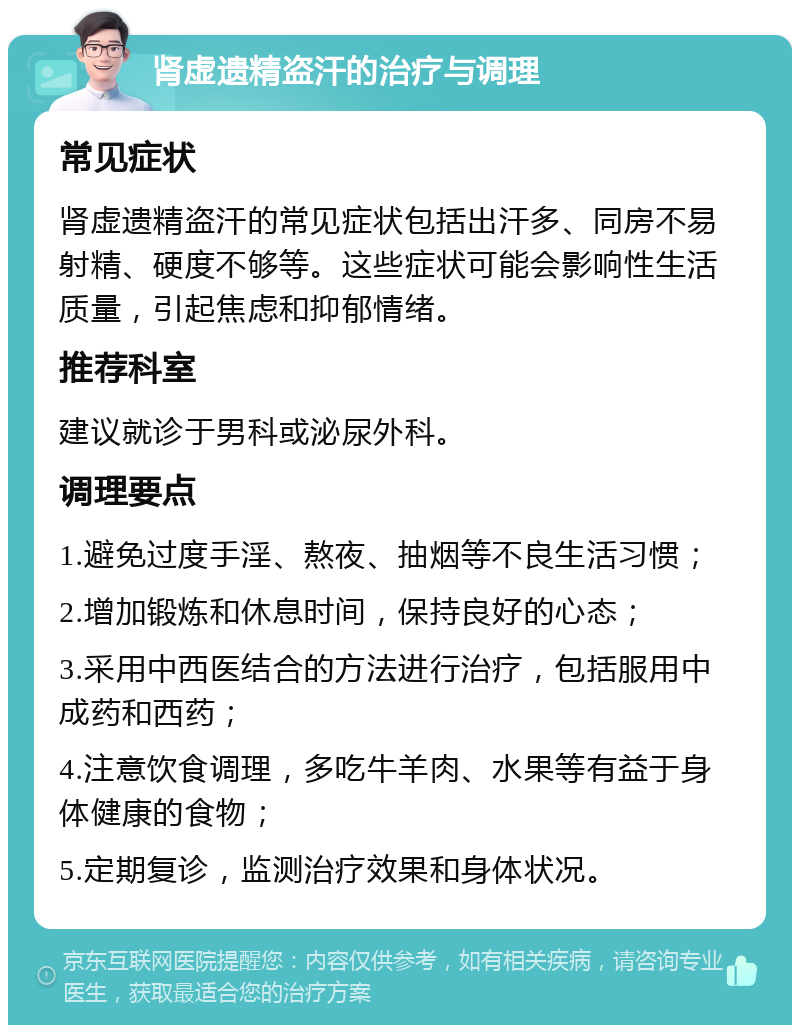 肾虚遗精盗汗的治疗与调理 常见症状 肾虚遗精盗汗的常见症状包括出汗多、同房不易射精、硬度不够等。这些症状可能会影响性生活质量，引起焦虑和抑郁情绪。 推荐科室 建议就诊于男科或泌尿外科。 调理要点 1.避免过度手淫、熬夜、抽烟等不良生活习惯； 2.增加锻炼和休息时间，保持良好的心态； 3.采用中西医结合的方法进行治疗，包括服用中成药和西药； 4.注意饮食调理，多吃牛羊肉、水果等有益于身体健康的食物； 5.定期复诊，监测治疗效果和身体状况。