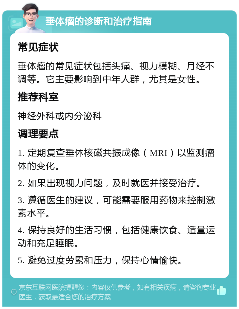 垂体瘤的诊断和治疗指南 常见症状 垂体瘤的常见症状包括头痛、视力模糊、月经不调等。它主要影响到中年人群，尤其是女性。 推荐科室 神经外科或内分泌科 调理要点 1. 定期复查垂体核磁共振成像（MRI）以监测瘤体的变化。 2. 如果出现视力问题，及时就医并接受治疗。 3. 遵循医生的建议，可能需要服用药物来控制激素水平。 4. 保持良好的生活习惯，包括健康饮食、适量运动和充足睡眠。 5. 避免过度劳累和压力，保持心情愉快。