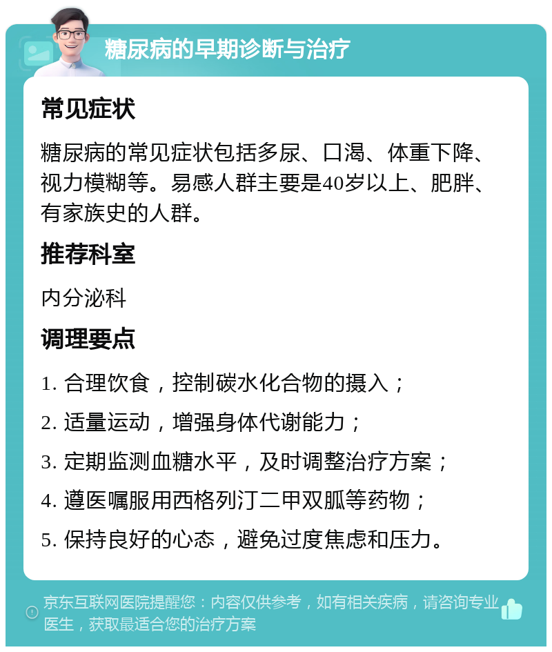 糖尿病的早期诊断与治疗 常见症状 糖尿病的常见症状包括多尿、口渴、体重下降、视力模糊等。易感人群主要是40岁以上、肥胖、有家族史的人群。 推荐科室 内分泌科 调理要点 1. 合理饮食，控制碳水化合物的摄入； 2. 适量运动，增强身体代谢能力； 3. 定期监测血糖水平，及时调整治疗方案； 4. 遵医嘱服用西格列汀二甲双胍等药物； 5. 保持良好的心态，避免过度焦虑和压力。