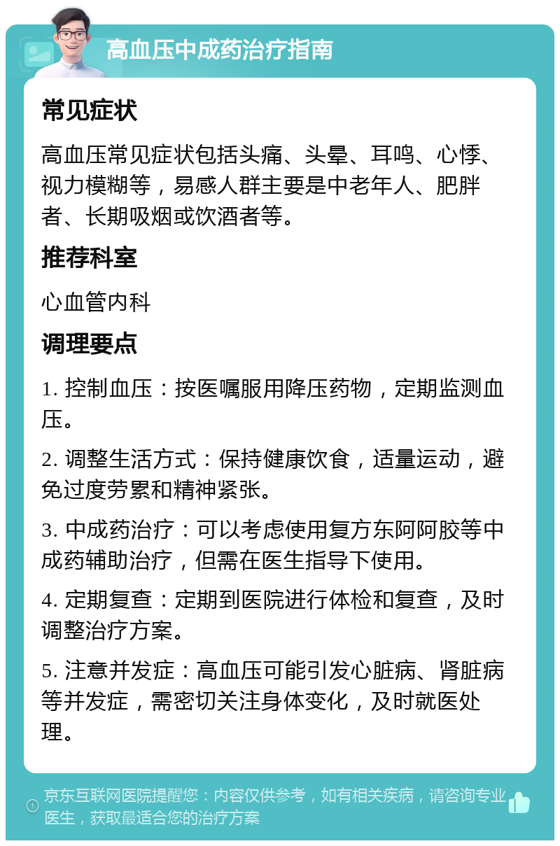 高血压中成药治疗指南 常见症状 高血压常见症状包括头痛、头晕、耳鸣、心悸、视力模糊等，易感人群主要是中老年人、肥胖者、长期吸烟或饮酒者等。 推荐科室 心血管内科 调理要点 1. 控制血压：按医嘱服用降压药物，定期监测血压。 2. 调整生活方式：保持健康饮食，适量运动，避免过度劳累和精神紧张。 3. 中成药治疗：可以考虑使用复方东阿阿胶等中成药辅助治疗，但需在医生指导下使用。 4. 定期复查：定期到医院进行体检和复查，及时调整治疗方案。 5. 注意并发症：高血压可能引发心脏病、肾脏病等并发症，需密切关注身体变化，及时就医处理。