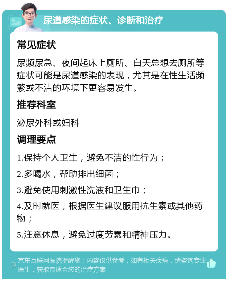 尿道感染的症状、诊断和治疗 常见症状 尿频尿急、夜间起床上厕所、白天总想去厕所等症状可能是尿道感染的表现，尤其是在性生活频繁或不洁的环境下更容易发生。 推荐科室 泌尿外科或妇科 调理要点 1.保持个人卫生，避免不洁的性行为； 2.多喝水，帮助排出细菌； 3.避免使用刺激性洗液和卫生巾； 4.及时就医，根据医生建议服用抗生素或其他药物； 5.注意休息，避免过度劳累和精神压力。