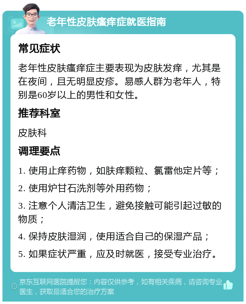 老年性皮肤瘙痒症就医指南 常见症状 老年性皮肤瘙痒症主要表现为皮肤发痒，尤其是在夜间，且无明显皮疹。易感人群为老年人，特别是60岁以上的男性和女性。 推荐科室 皮肤科 调理要点 1. 使用止痒药物，如肤痒颗粒、氯雷他定片等； 2. 使用炉甘石洗剂等外用药物； 3. 注意个人清洁卫生，避免接触可能引起过敏的物质； 4. 保持皮肤湿润，使用适合自己的保湿产品； 5. 如果症状严重，应及时就医，接受专业治疗。