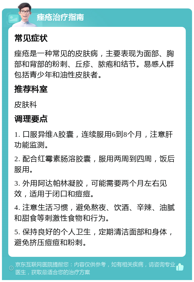 痤疮治疗指南 常见症状 痤疮是一种常见的皮肤病，主要表现为面部、胸部和背部的粉刺、丘疹、脓疱和结节。易感人群包括青少年和油性皮肤者。 推荐科室 皮肤科 调理要点 1. 口服异维A胶囊，连续服用6到8个月，注意肝功能监测。 2. 配合红霉素肠溶胶囊，服用两周到四周，饭后服用。 3. 外用阿达帕林凝胶，可能需要两个月左右见效，适用于闭口和痘痘。 4. 注意生活习惯，避免熬夜、饮酒、辛辣、油腻和甜食等刺激性食物和行为。 5. 保持良好的个人卫生，定期清洁面部和身体，避免挤压痘痘和粉刺。