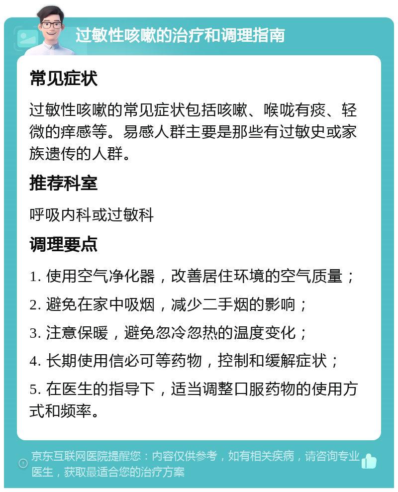 过敏性咳嗽的治疗和调理指南 常见症状 过敏性咳嗽的常见症状包括咳嗽、喉咙有痰、轻微的痒感等。易感人群主要是那些有过敏史或家族遗传的人群。 推荐科室 呼吸内科或过敏科 调理要点 1. 使用空气净化器，改善居住环境的空气质量； 2. 避免在家中吸烟，减少二手烟的影响； 3. 注意保暖，避免忽冷忽热的温度变化； 4. 长期使用信必可等药物，控制和缓解症状； 5. 在医生的指导下，适当调整口服药物的使用方式和频率。