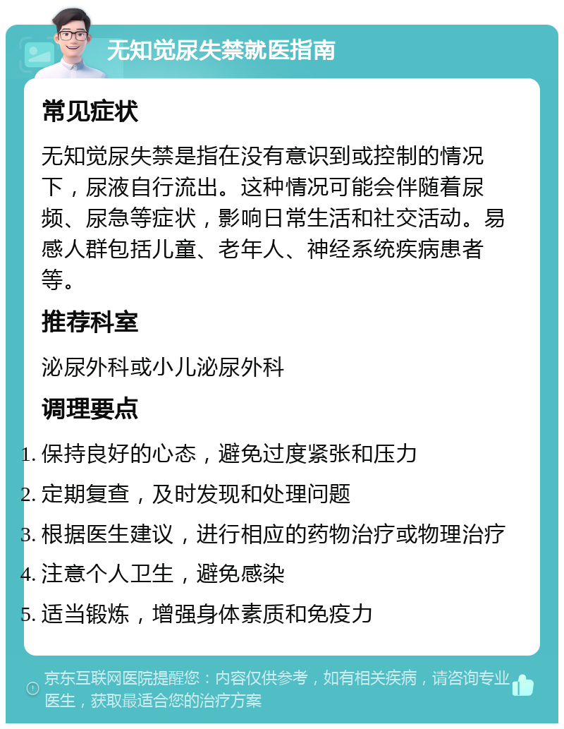 无知觉尿失禁就医指南 常见症状 无知觉尿失禁是指在没有意识到或控制的情况下，尿液自行流出。这种情况可能会伴随着尿频、尿急等症状，影响日常生活和社交活动。易感人群包括儿童、老年人、神经系统疾病患者等。 推荐科室 泌尿外科或小儿泌尿外科 调理要点 保持良好的心态，避免过度紧张和压力 定期复查，及时发现和处理问题 根据医生建议，进行相应的药物治疗或物理治疗 注意个人卫生，避免感染 适当锻炼，增强身体素质和免疫力