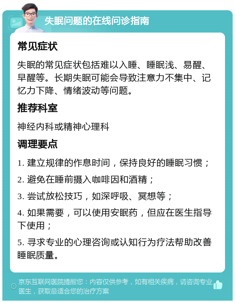 失眠问题的在线问诊指南 常见症状 失眠的常见症状包括难以入睡、睡眠浅、易醒、早醒等。长期失眠可能会导致注意力不集中、记忆力下降、情绪波动等问题。 推荐科室 神经内科或精神心理科 调理要点 1. 建立规律的作息时间，保持良好的睡眠习惯； 2. 避免在睡前摄入咖啡因和酒精； 3. 尝试放松技巧，如深呼吸、冥想等； 4. 如果需要，可以使用安眠药，但应在医生指导下使用； 5. 寻求专业的心理咨询或认知行为疗法帮助改善睡眠质量。