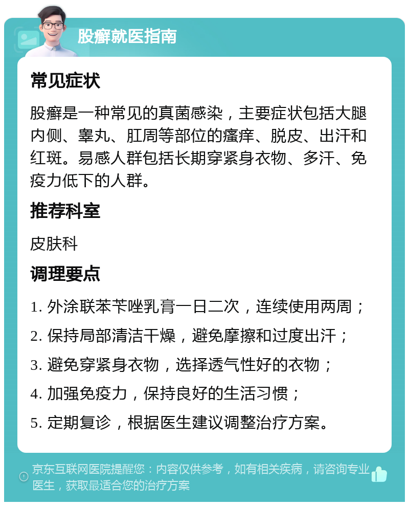 股癣就医指南 常见症状 股癣是一种常见的真菌感染，主要症状包括大腿内侧、睾丸、肛周等部位的瘙痒、脱皮、出汗和红斑。易感人群包括长期穿紧身衣物、多汗、免疫力低下的人群。 推荐科室 皮肤科 调理要点 1. 外涂联苯苄唑乳膏一日二次，连续使用两周； 2. 保持局部清洁干燥，避免摩擦和过度出汗； 3. 避免穿紧身衣物，选择透气性好的衣物； 4. 加强免疫力，保持良好的生活习惯； 5. 定期复诊，根据医生建议调整治疗方案。