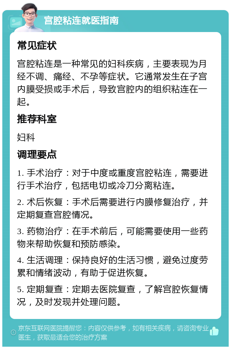 宫腔粘连就医指南 常见症状 宫腔粘连是一种常见的妇科疾病，主要表现为月经不调、痛经、不孕等症状。它通常发生在子宫内膜受损或手术后，导致宫腔内的组织粘连在一起。 推荐科室 妇科 调理要点 1. 手术治疗：对于中度或重度宫腔粘连，需要进行手术治疗，包括电切或冷刀分离粘连。 2. 术后恢复：手术后需要进行内膜修复治疗，并定期复查宫腔情况。 3. 药物治疗：在手术前后，可能需要使用一些药物来帮助恢复和预防感染。 4. 生活调理：保持良好的生活习惯，避免过度劳累和情绪波动，有助于促进恢复。 5. 定期复查：定期去医院复查，了解宫腔恢复情况，及时发现并处理问题。