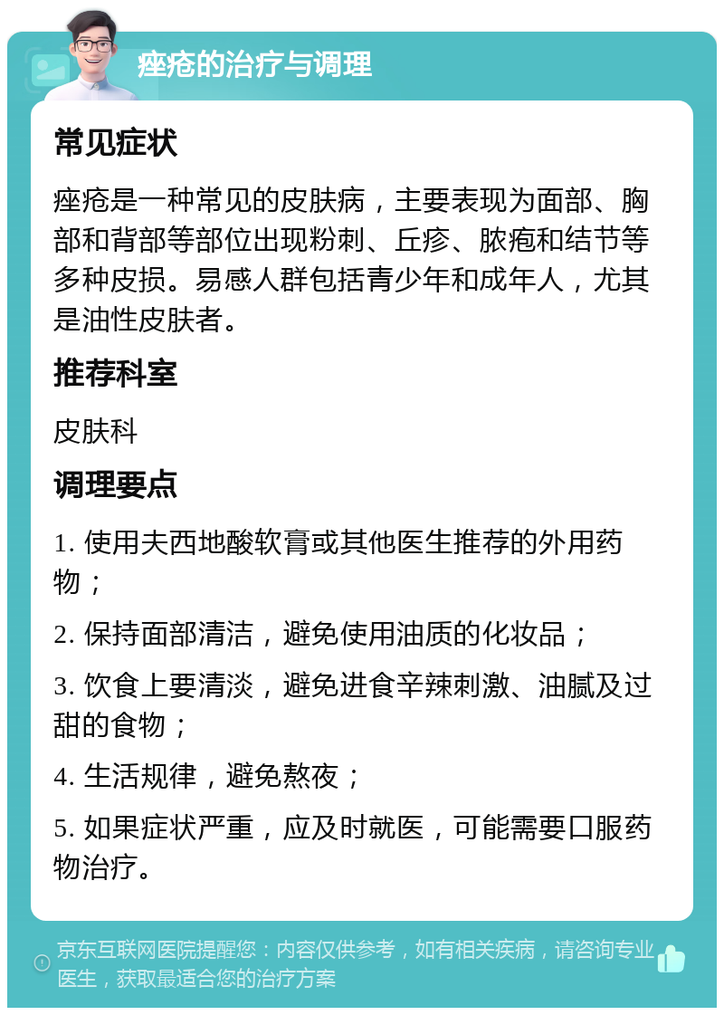 痤疮的治疗与调理 常见症状 痤疮是一种常见的皮肤病，主要表现为面部、胸部和背部等部位出现粉刺、丘疹、脓疱和结节等多种皮损。易感人群包括青少年和成年人，尤其是油性皮肤者。 推荐科室 皮肤科 调理要点 1. 使用夫西地酸软膏或其他医生推荐的外用药物； 2. 保持面部清洁，避免使用油质的化妆品； 3. 饮食上要清淡，避免进食辛辣刺激、油腻及过甜的食物； 4. 生活规律，避免熬夜； 5. 如果症状严重，应及时就医，可能需要口服药物治疗。