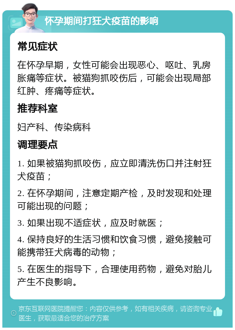 怀孕期间打狂犬疫苗的影响 常见症状 在怀孕早期，女性可能会出现恶心、呕吐、乳房胀痛等症状。被猫狗抓咬伤后，可能会出现局部红肿、疼痛等症状。 推荐科室 妇产科、传染病科 调理要点 1. 如果被猫狗抓咬伤，应立即清洗伤口并注射狂犬疫苗； 2. 在怀孕期间，注意定期产检，及时发现和处理可能出现的问题； 3. 如果出现不适症状，应及时就医； 4. 保持良好的生活习惯和饮食习惯，避免接触可能携带狂犬病毒的动物； 5. 在医生的指导下，合理使用药物，避免对胎儿产生不良影响。