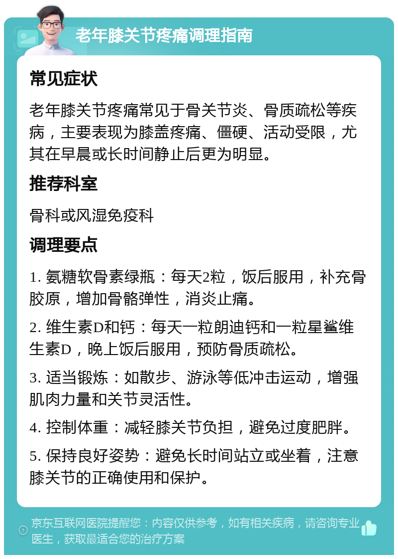 老年膝关节疼痛调理指南 常见症状 老年膝关节疼痛常见于骨关节炎、骨质疏松等疾病，主要表现为膝盖疼痛、僵硬、活动受限，尤其在早晨或长时间静止后更为明显。 推荐科室 骨科或风湿免疫科 调理要点 1. 氨糖软骨素绿瓶：每天2粒，饭后服用，补充骨胶原，增加骨骼弹性，消炎止痛。 2. 维生素D和钙：每天一粒朗迪钙和一粒星鲨维生素D，晚上饭后服用，预防骨质疏松。 3. 适当锻炼：如散步、游泳等低冲击运动，增强肌肉力量和关节灵活性。 4. 控制体重：减轻膝关节负担，避免过度肥胖。 5. 保持良好姿势：避免长时间站立或坐着，注意膝关节的正确使用和保护。