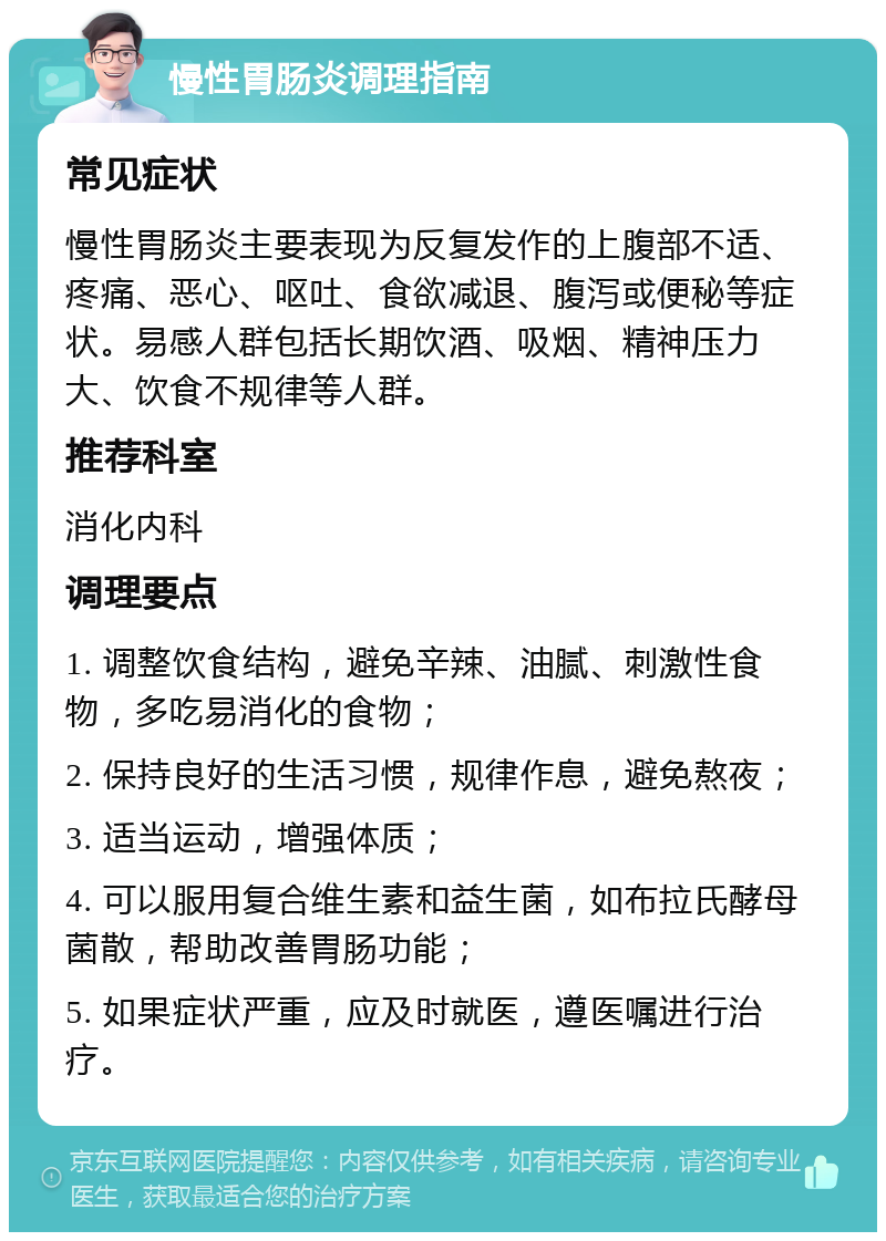 慢性胃肠炎调理指南 常见症状 慢性胃肠炎主要表现为反复发作的上腹部不适、疼痛、恶心、呕吐、食欲减退、腹泻或便秘等症状。易感人群包括长期饮酒、吸烟、精神压力大、饮食不规律等人群。 推荐科室 消化内科 调理要点 1. 调整饮食结构，避免辛辣、油腻、刺激性食物，多吃易消化的食物； 2. 保持良好的生活习惯，规律作息，避免熬夜； 3. 适当运动，增强体质； 4. 可以服用复合维生素和益生菌，如布拉氏酵母菌散，帮助改善胃肠功能； 5. 如果症状严重，应及时就医，遵医嘱进行治疗。