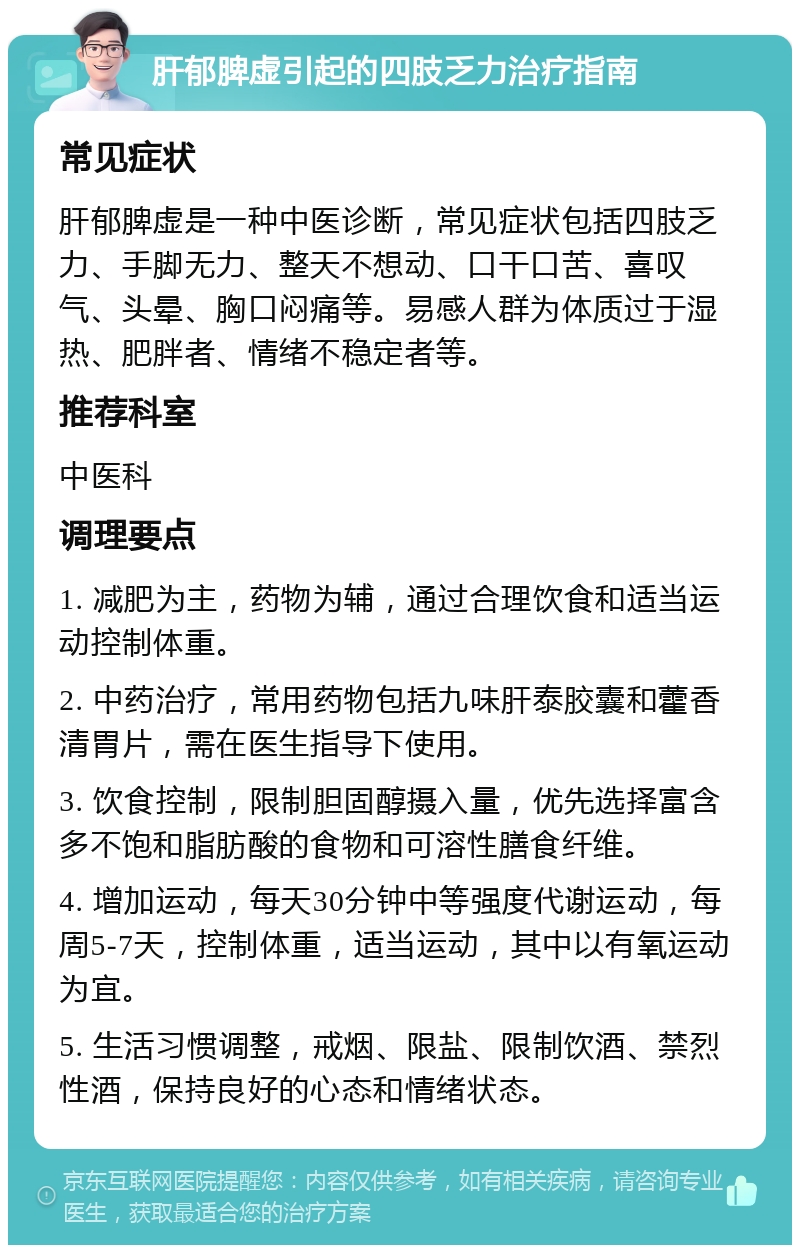 肝郁脾虚引起的四肢乏力治疗指南 常见症状 肝郁脾虚是一种中医诊断，常见症状包括四肢乏力、手脚无力、整天不想动、口干口苦、喜叹气、头晕、胸口闷痛等。易感人群为体质过于湿热、肥胖者、情绪不稳定者等。 推荐科室 中医科 调理要点 1. 减肥为主，药物为辅，通过合理饮食和适当运动控制体重。 2. 中药治疗，常用药物包括九味肝泰胶囊和藿香清胃片，需在医生指导下使用。 3. 饮食控制，限制胆固醇摄入量，优先选择富含多不饱和脂肪酸的食物和可溶性膳食纤维。 4. 增加运动，每天30分钟中等强度代谢运动，每周5-7天，控制体重，适当运动，其中以有氧运动为宜。 5. 生活习惯调整，戒烟、限盐、限制饮酒、禁烈性酒，保持良好的心态和情绪状态。