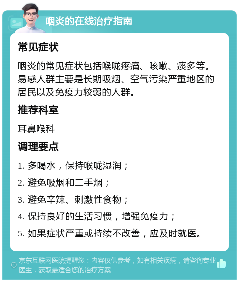 咽炎的在线治疗指南 常见症状 咽炎的常见症状包括喉咙疼痛、咳嗽、痰多等。易感人群主要是长期吸烟、空气污染严重地区的居民以及免疫力较弱的人群。 推荐科室 耳鼻喉科 调理要点 1. 多喝水，保持喉咙湿润； 2. 避免吸烟和二手烟； 3. 避免辛辣、刺激性食物； 4. 保持良好的生活习惯，增强免疫力； 5. 如果症状严重或持续不改善，应及时就医。