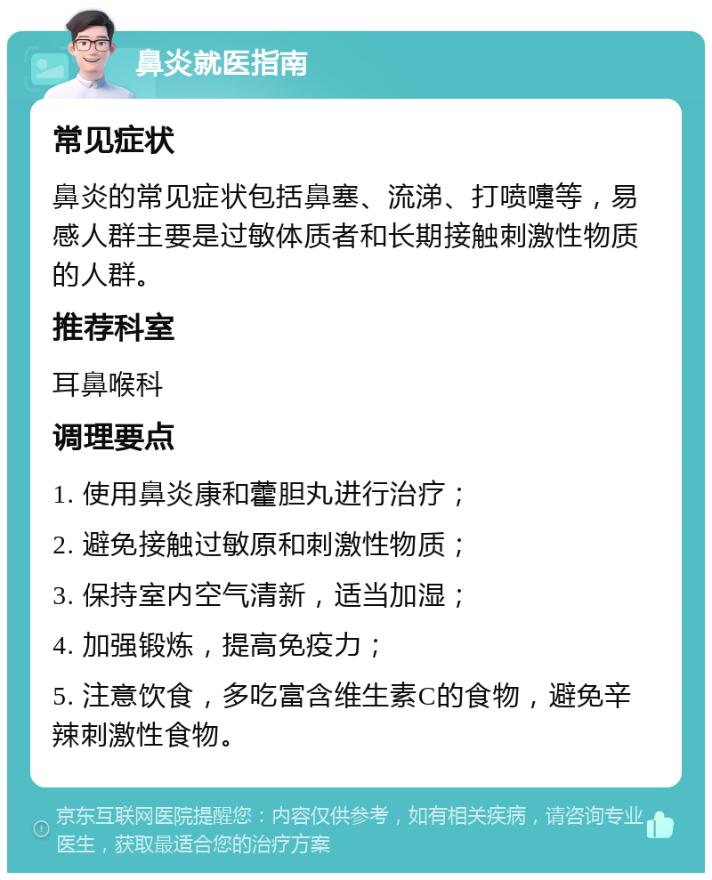 鼻炎就医指南 常见症状 鼻炎的常见症状包括鼻塞、流涕、打喷嚏等，易感人群主要是过敏体质者和长期接触刺激性物质的人群。 推荐科室 耳鼻喉科 调理要点 1. 使用鼻炎康和藿胆丸进行治疗； 2. 避免接触过敏原和刺激性物质； 3. 保持室内空气清新，适当加湿； 4. 加强锻炼，提高免疫力； 5. 注意饮食，多吃富含维生素C的食物，避免辛辣刺激性食物。