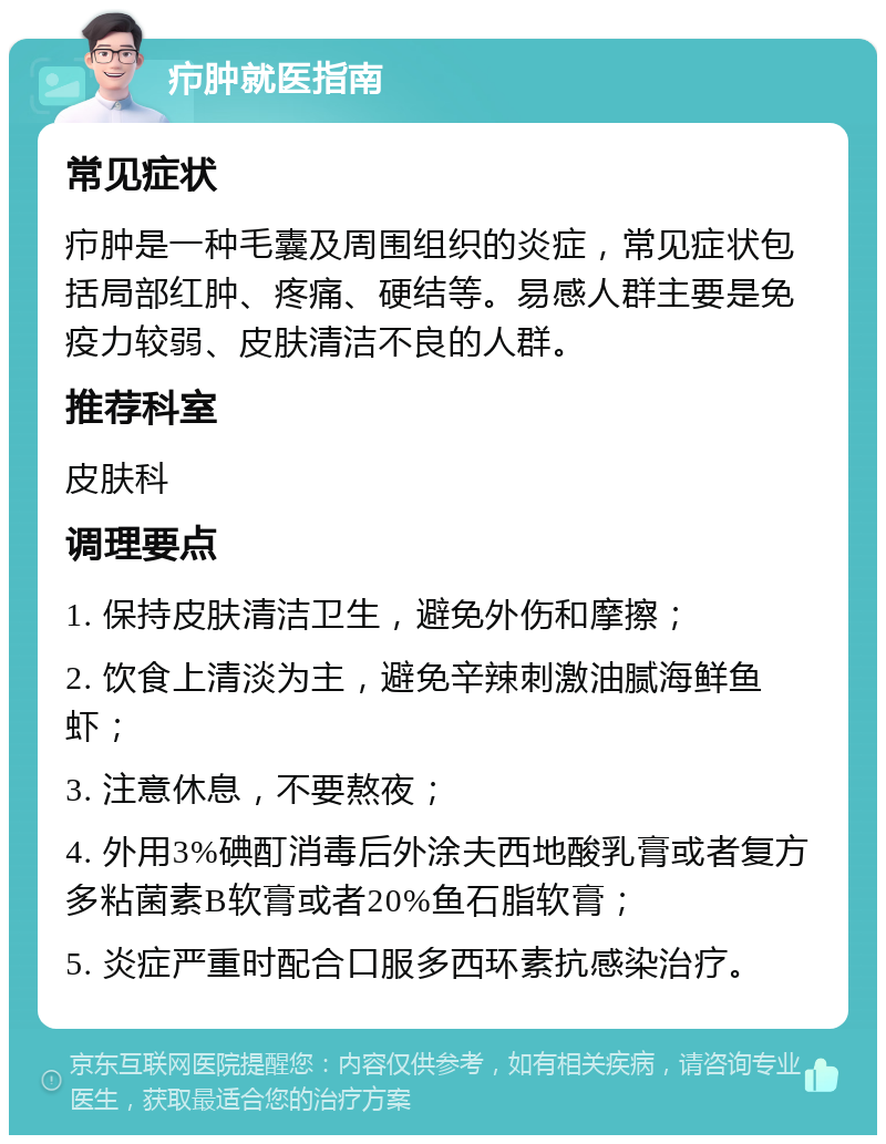 疖肿就医指南 常见症状 疖肿是一种毛囊及周围组织的炎症，常见症状包括局部红肿、疼痛、硬结等。易感人群主要是免疫力较弱、皮肤清洁不良的人群。 推荐科室 皮肤科 调理要点 1. 保持皮肤清洁卫生，避免外伤和摩擦； 2. 饮食上清淡为主，避免辛辣刺激油腻海鲜鱼虾； 3. 注意休息，不要熬夜； 4. 外用3%碘酊消毒后外涂夫西地酸乳膏或者复方多粘菌素B软膏或者20%鱼石脂软膏； 5. 炎症严重时配合口服多西环素抗感染治疗。