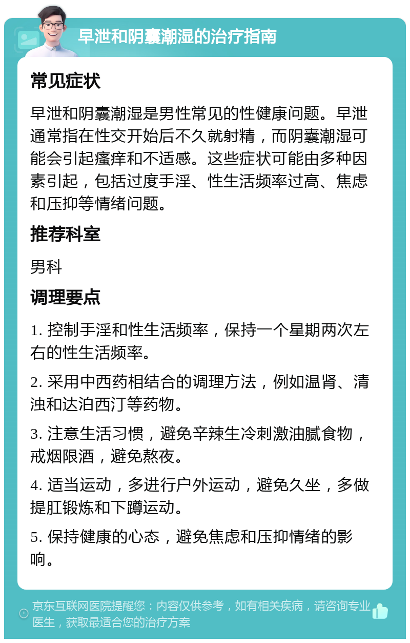 早泄和阴囊潮湿的治疗指南 常见症状 早泄和阴囊潮湿是男性常见的性健康问题。早泄通常指在性交开始后不久就射精，而阴囊潮湿可能会引起瘙痒和不适感。这些症状可能由多种因素引起，包括过度手淫、性生活频率过高、焦虑和压抑等情绪问题。 推荐科室 男科 调理要点 1. 控制手淫和性生活频率，保持一个星期两次左右的性生活频率。 2. 采用中西药相结合的调理方法，例如温肾、清浊和达泊西汀等药物。 3. 注意生活习惯，避免辛辣生冷刺激油腻食物，戒烟限酒，避免熬夜。 4. 适当运动，多进行户外运动，避免久坐，多做提肛锻炼和下蹲运动。 5. 保持健康的心态，避免焦虑和压抑情绪的影响。