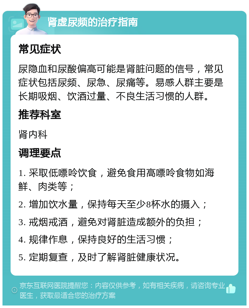 肾虚尿频的治疗指南 常见症状 尿隐血和尿酸偏高可能是肾脏问题的信号，常见症状包括尿频、尿急、尿痛等。易感人群主要是长期吸烟、饮酒过量、不良生活习惯的人群。 推荐科室 肾内科 调理要点 1. 采取低嘌呤饮食，避免食用高嘌呤食物如海鲜、肉类等； 2. 增加饮水量，保持每天至少8杯水的摄入； 3. 戒烟戒酒，避免对肾脏造成额外的负担； 4. 规律作息，保持良好的生活习惯； 5. 定期复查，及时了解肾脏健康状况。