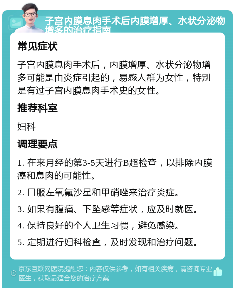 子宫内膜息肉手术后内膜增厚、水状分泌物增多的治疗指南 常见症状 子宫内膜息肉手术后，内膜增厚、水状分泌物增多可能是由炎症引起的，易感人群为女性，特别是有过子宫内膜息肉手术史的女性。 推荐科室 妇科 调理要点 1. 在来月经的第3-5天进行B超检查，以排除内膜癌和息肉的可能性。 2. 口服左氧氟沙星和甲硝唑来治疗炎症。 3. 如果有腹痛、下坠感等症状，应及时就医。 4. 保持良好的个人卫生习惯，避免感染。 5. 定期进行妇科检查，及时发现和治疗问题。