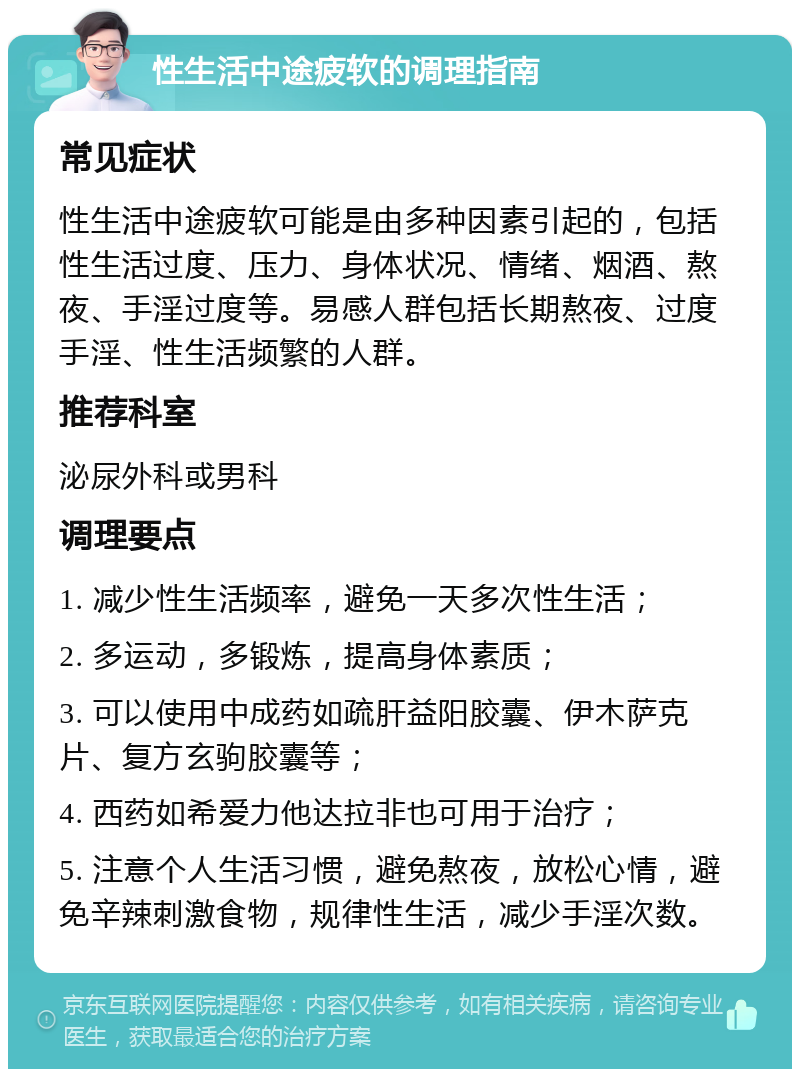 性生活中途疲软的调理指南 常见症状 性生活中途疲软可能是由多种因素引起的，包括性生活过度、压力、身体状况、情绪、烟酒、熬夜、手淫过度等。易感人群包括长期熬夜、过度手淫、性生活频繁的人群。 推荐科室 泌尿外科或男科 调理要点 1. 减少性生活频率，避免一天多次性生活； 2. 多运动，多锻炼，提高身体素质； 3. 可以使用中成药如疏肝益阳胶囊、伊木萨克片、复方玄驹胶囊等； 4. 西药如希爱力他达拉非也可用于治疗； 5. 注意个人生活习惯，避免熬夜，放松心情，避免辛辣刺激食物，规律性生活，减少手淫次数。