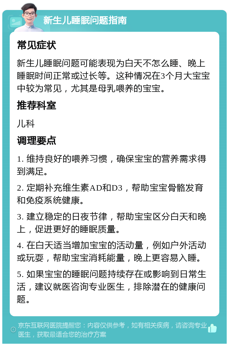 新生儿睡眠问题指南 常见症状 新生儿睡眠问题可能表现为白天不怎么睡、晚上睡眠时间正常或过长等。这种情况在3个月大宝宝中较为常见，尤其是母乳喂养的宝宝。 推荐科室 儿科 调理要点 1. 维持良好的喂养习惯，确保宝宝的营养需求得到满足。 2. 定期补充维生素AD和D3，帮助宝宝骨骼发育和免疫系统健康。 3. 建立稳定的日夜节律，帮助宝宝区分白天和晚上，促进更好的睡眠质量。 4. 在白天适当增加宝宝的活动量，例如户外活动或玩耍，帮助宝宝消耗能量，晚上更容易入睡。 5. 如果宝宝的睡眠问题持续存在或影响到日常生活，建议就医咨询专业医生，排除潜在的健康问题。