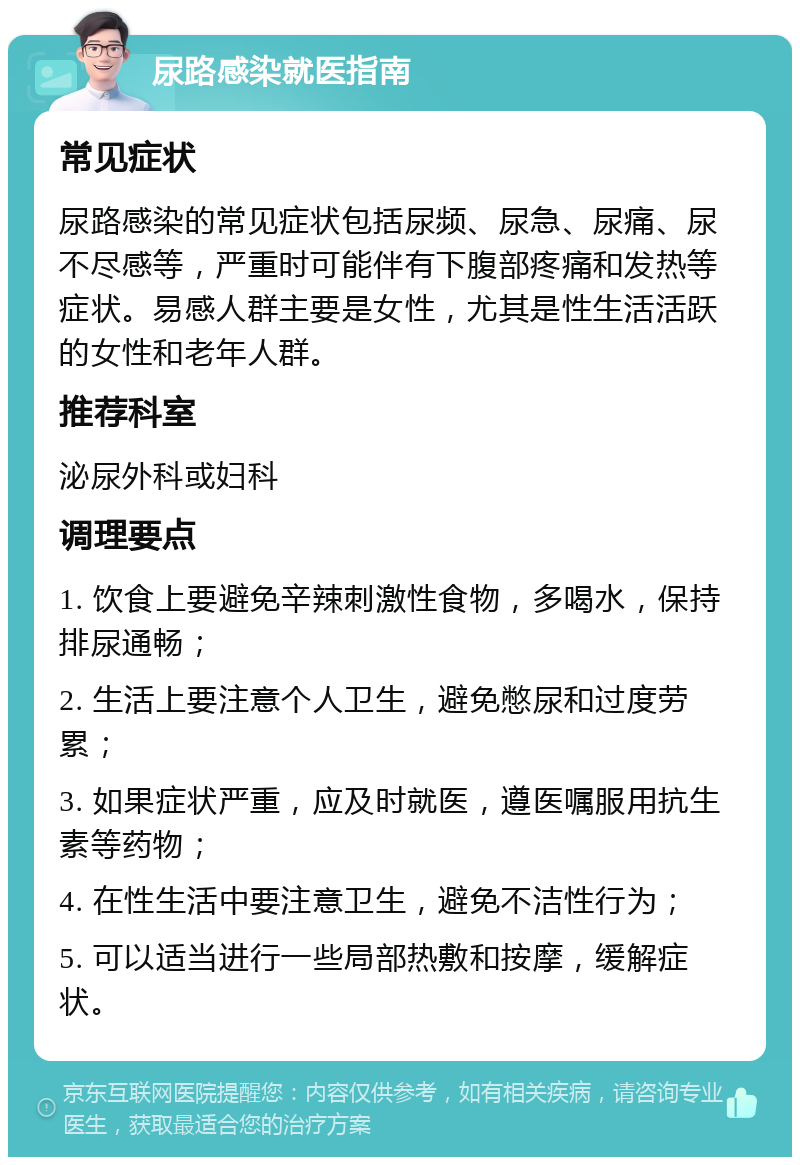 尿路感染就医指南 常见症状 尿路感染的常见症状包括尿频、尿急、尿痛、尿不尽感等，严重时可能伴有下腹部疼痛和发热等症状。易感人群主要是女性，尤其是性生活活跃的女性和老年人群。 推荐科室 泌尿外科或妇科 调理要点 1. 饮食上要避免辛辣刺激性食物，多喝水，保持排尿通畅； 2. 生活上要注意个人卫生，避免憋尿和过度劳累； 3. 如果症状严重，应及时就医，遵医嘱服用抗生素等药物； 4. 在性生活中要注意卫生，避免不洁性行为； 5. 可以适当进行一些局部热敷和按摩，缓解症状。