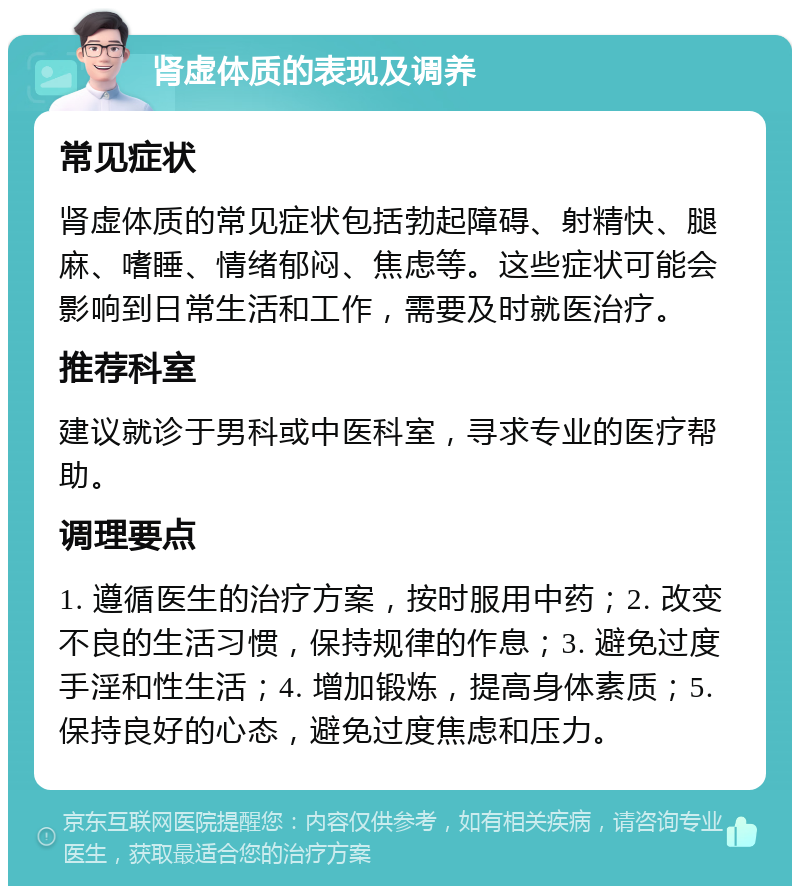 肾虚体质的表现及调养 常见症状 肾虚体质的常见症状包括勃起障碍、射精快、腿麻、嗜睡、情绪郁闷、焦虑等。这些症状可能会影响到日常生活和工作，需要及时就医治疗。 推荐科室 建议就诊于男科或中医科室，寻求专业的医疗帮助。 调理要点 1. 遵循医生的治疗方案，按时服用中药；2. 改变不良的生活习惯，保持规律的作息；3. 避免过度手淫和性生活；4. 增加锻炼，提高身体素质；5. 保持良好的心态，避免过度焦虑和压力。