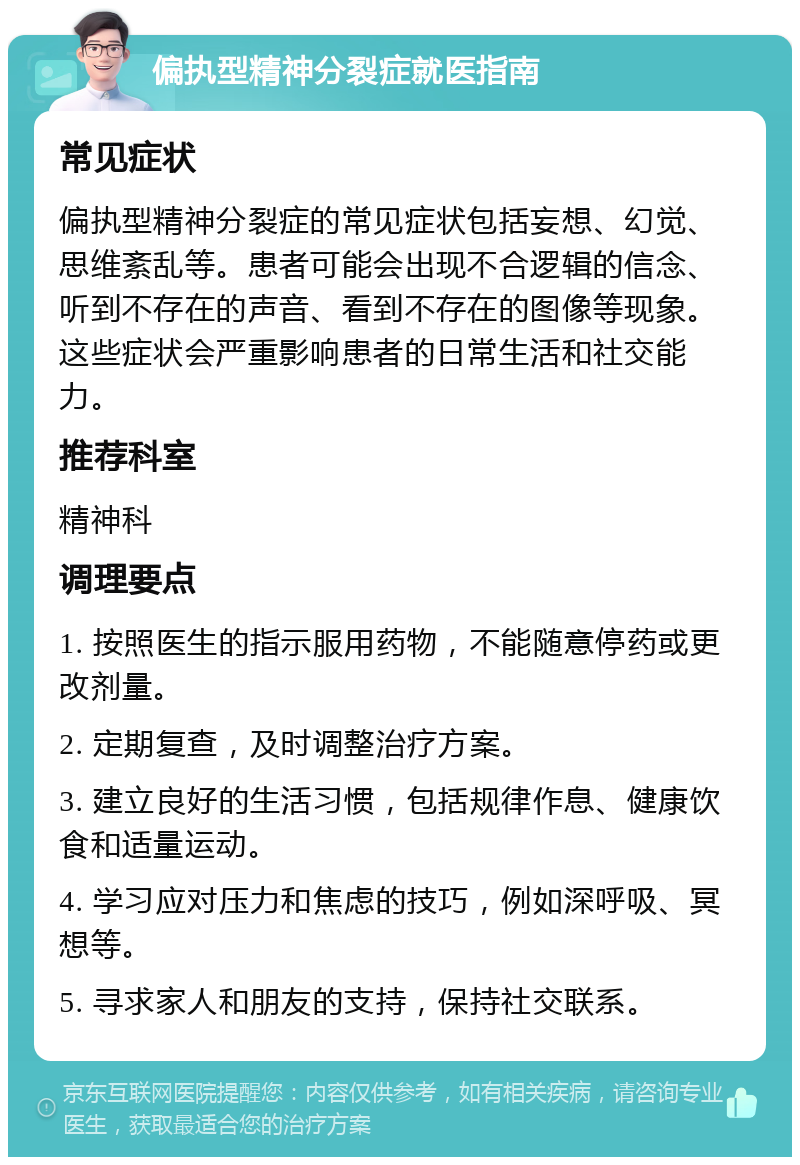 偏执型精神分裂症就医指南 常见症状 偏执型精神分裂症的常见症状包括妄想、幻觉、思维紊乱等。患者可能会出现不合逻辑的信念、听到不存在的声音、看到不存在的图像等现象。这些症状会严重影响患者的日常生活和社交能力。 推荐科室 精神科 调理要点 1. 按照医生的指示服用药物，不能随意停药或更改剂量。 2. 定期复查，及时调整治疗方案。 3. 建立良好的生活习惯，包括规律作息、健康饮食和适量运动。 4. 学习应对压力和焦虑的技巧，例如深呼吸、冥想等。 5. 寻求家人和朋友的支持，保持社交联系。