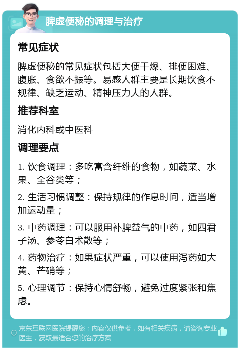 脾虚便秘的调理与治疗 常见症状 脾虚便秘的常见症状包括大便干燥、排便困难、腹胀、食欲不振等。易感人群主要是长期饮食不规律、缺乏运动、精神压力大的人群。 推荐科室 消化内科或中医科 调理要点 1. 饮食调理：多吃富含纤维的食物，如蔬菜、水果、全谷类等； 2. 生活习惯调整：保持规律的作息时间，适当增加运动量； 3. 中药调理：可以服用补脾益气的中药，如四君子汤、参苓白术散等； 4. 药物治疗：如果症状严重，可以使用泻药如大黄、芒硝等； 5. 心理调节：保持心情舒畅，避免过度紧张和焦虑。