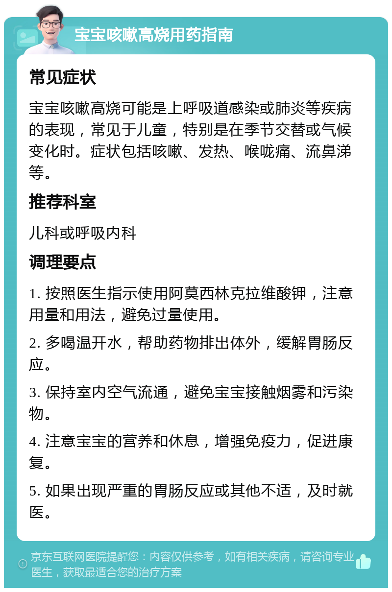 宝宝咳嗽高烧用药指南 常见症状 宝宝咳嗽高烧可能是上呼吸道感染或肺炎等疾病的表现，常见于儿童，特别是在季节交替或气候变化时。症状包括咳嗽、发热、喉咙痛、流鼻涕等。 推荐科室 儿科或呼吸内科 调理要点 1. 按照医生指示使用阿莫西林克拉维酸钾，注意用量和用法，避免过量使用。 2. 多喝温开水，帮助药物排出体外，缓解胃肠反应。 3. 保持室内空气流通，避免宝宝接触烟雾和污染物。 4. 注意宝宝的营养和休息，增强免疫力，促进康复。 5. 如果出现严重的胃肠反应或其他不适，及时就医。