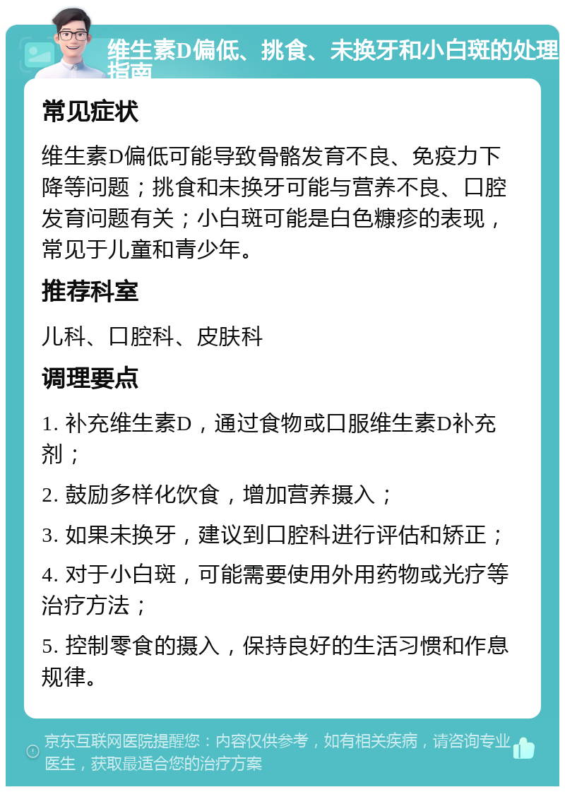 维生素D偏低、挑食、未换牙和小白斑的处理指南 常见症状 维生素D偏低可能导致骨骼发育不良、免疫力下降等问题；挑食和未换牙可能与营养不良、口腔发育问题有关；小白斑可能是白色糠疹的表现，常见于儿童和青少年。 推荐科室 儿科、口腔科、皮肤科 调理要点 1. 补充维生素D，通过食物或口服维生素D补充剂； 2. 鼓励多样化饮食，增加营养摄入； 3. 如果未换牙，建议到口腔科进行评估和矫正； 4. 对于小白斑，可能需要使用外用药物或光疗等治疗方法； 5. 控制零食的摄入，保持良好的生活习惯和作息规律。