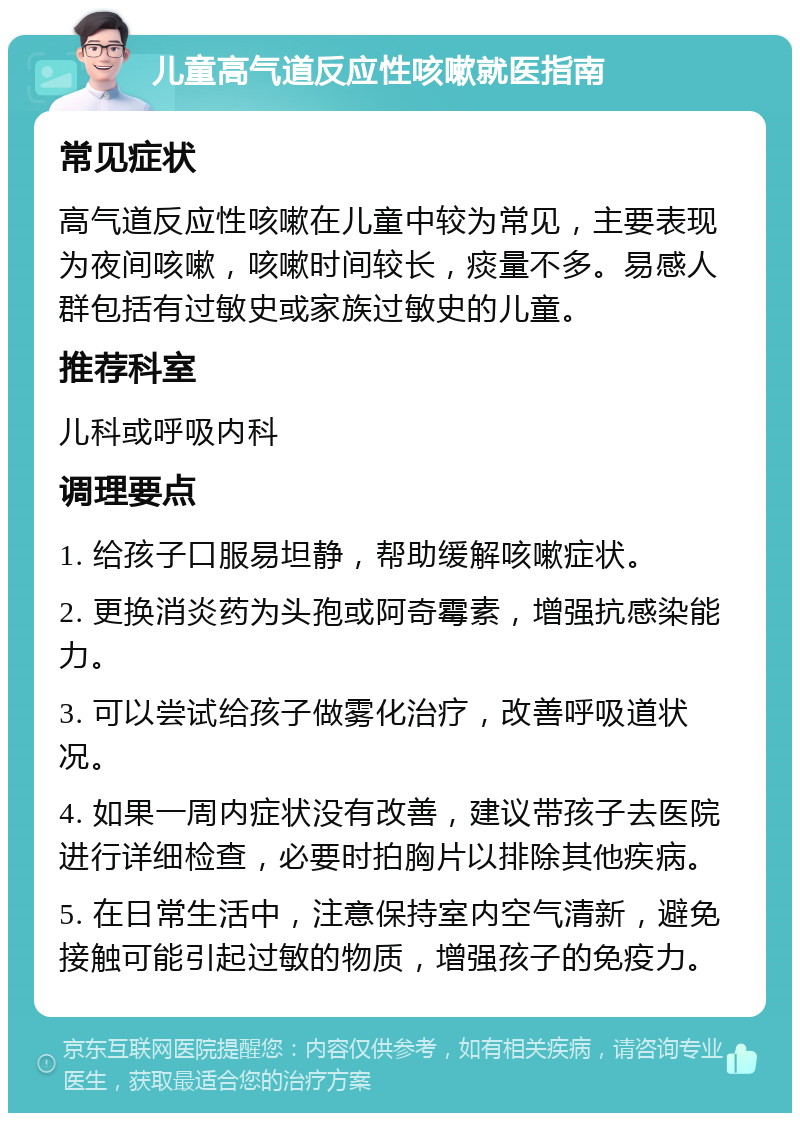 儿童高气道反应性咳嗽就医指南 常见症状 高气道反应性咳嗽在儿童中较为常见，主要表现为夜间咳嗽，咳嗽时间较长，痰量不多。易感人群包括有过敏史或家族过敏史的儿童。 推荐科室 儿科或呼吸内科 调理要点 1. 给孩子口服易坦静，帮助缓解咳嗽症状。 2. 更换消炎药为头孢或阿奇霉素，增强抗感染能力。 3. 可以尝试给孩子做雾化治疗，改善呼吸道状况。 4. 如果一周内症状没有改善，建议带孩子去医院进行详细检查，必要时拍胸片以排除其他疾病。 5. 在日常生活中，注意保持室内空气清新，避免接触可能引起过敏的物质，增强孩子的免疫力。