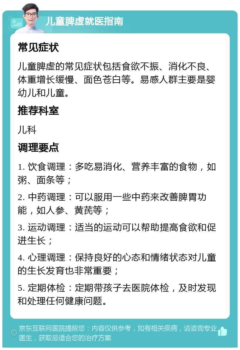 儿童脾虚就医指南 常见症状 儿童脾虚的常见症状包括食欲不振、消化不良、体重增长缓慢、面色苍白等。易感人群主要是婴幼儿和儿童。 推荐科室 儿科 调理要点 1. 饮食调理：多吃易消化、营养丰富的食物，如粥、面条等； 2. 中药调理：可以服用一些中药来改善脾胃功能，如人参、黄芪等； 3. 运动调理：适当的运动可以帮助提高食欲和促进生长； 4. 心理调理：保持良好的心态和情绪状态对儿童的生长发育也非常重要； 5. 定期体检：定期带孩子去医院体检，及时发现和处理任何健康问题。