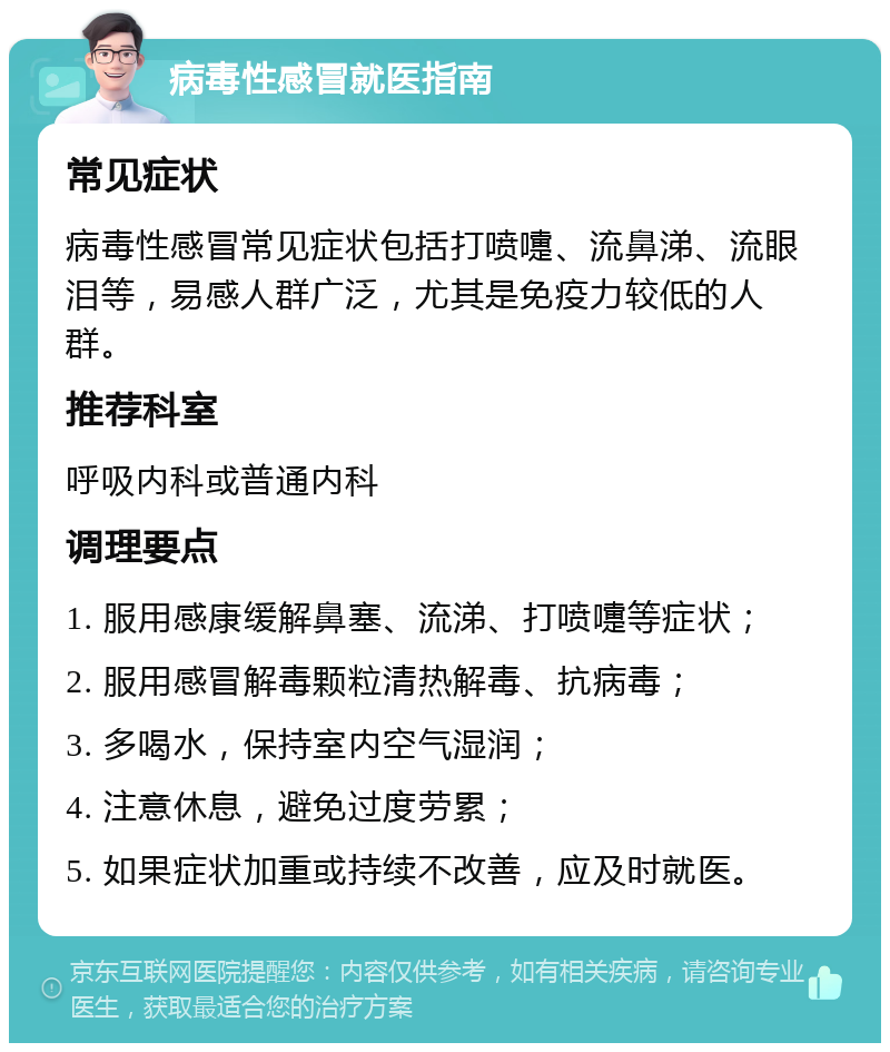 病毒性感冒就医指南 常见症状 病毒性感冒常见症状包括打喷嚏、流鼻涕、流眼泪等，易感人群广泛，尤其是免疫力较低的人群。 推荐科室 呼吸内科或普通内科 调理要点 1. 服用感康缓解鼻塞、流涕、打喷嚏等症状； 2. 服用感冒解毒颗粒清热解毒、抗病毒； 3. 多喝水，保持室内空气湿润； 4. 注意休息，避免过度劳累； 5. 如果症状加重或持续不改善，应及时就医。