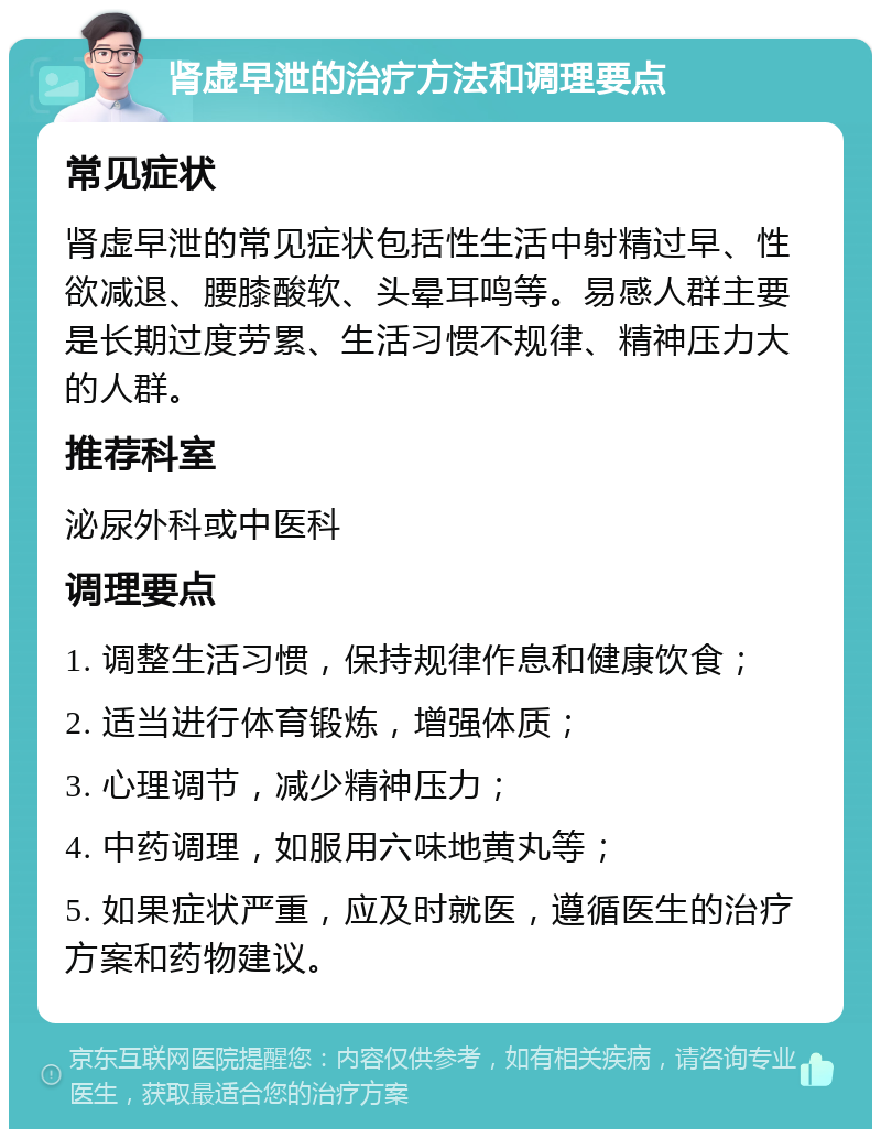 肾虚早泄的治疗方法和调理要点 常见症状 肾虚早泄的常见症状包括性生活中射精过早、性欲减退、腰膝酸软、头晕耳鸣等。易感人群主要是长期过度劳累、生活习惯不规律、精神压力大的人群。 推荐科室 泌尿外科或中医科 调理要点 1. 调整生活习惯，保持规律作息和健康饮食； 2. 适当进行体育锻炼，增强体质； 3. 心理调节，减少精神压力； 4. 中药调理，如服用六味地黄丸等； 5. 如果症状严重，应及时就医，遵循医生的治疗方案和药物建议。