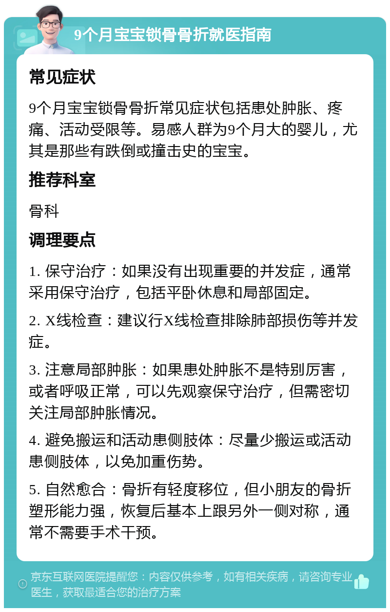 9个月宝宝锁骨骨折就医指南 常见症状 9个月宝宝锁骨骨折常见症状包括患处肿胀、疼痛、活动受限等。易感人群为9个月大的婴儿，尤其是那些有跌倒或撞击史的宝宝。 推荐科室 骨科 调理要点 1. 保守治疗：如果没有出现重要的并发症，通常采用保守治疗，包括平卧休息和局部固定。 2. X线检查：建议行X线检查排除肺部损伤等并发症。 3. 注意局部肿胀：如果患处肿胀不是特别厉害，或者呼吸正常，可以先观察保守治疗，但需密切关注局部肿胀情况。 4. 避免搬运和活动患侧肢体：尽量少搬运或活动患侧肢体，以免加重伤势。 5. 自然愈合：骨折有轻度移位，但小朋友的骨折塑形能力强，恢复后基本上跟另外一侧对称，通常不需要手术干预。