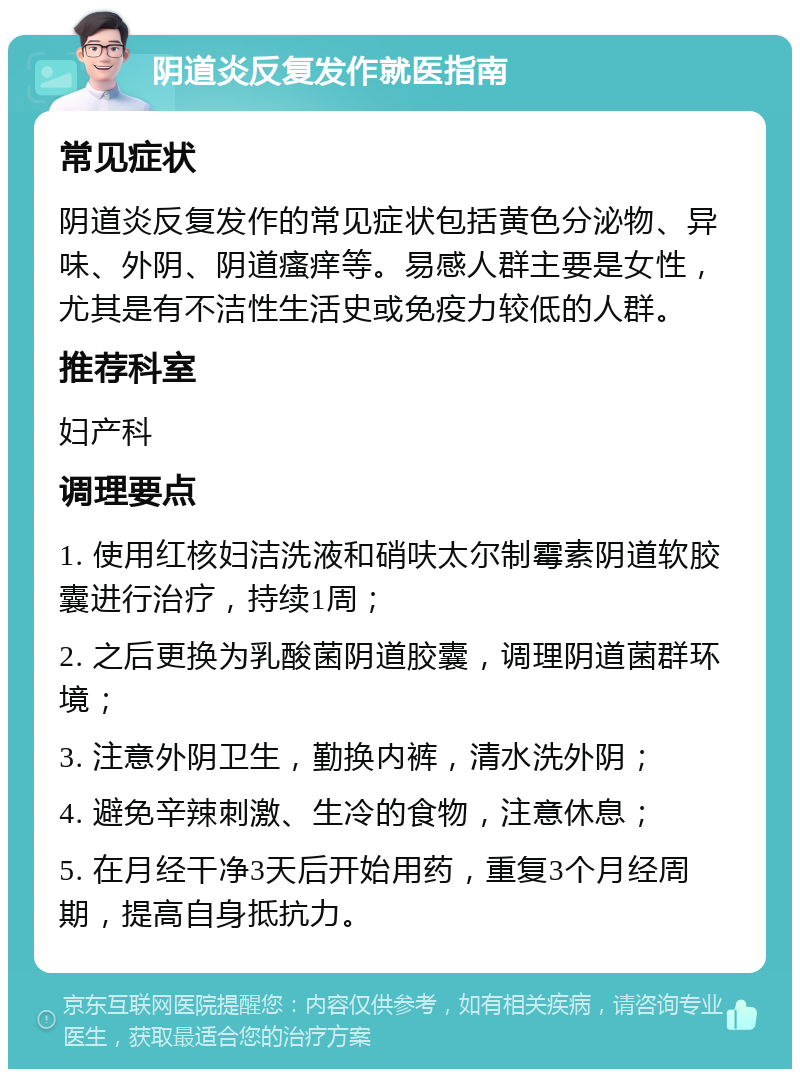 阴道炎反复发作就医指南 常见症状 阴道炎反复发作的常见症状包括黄色分泌物、异味、外阴、阴道瘙痒等。易感人群主要是女性，尤其是有不洁性生活史或免疫力较低的人群。 推荐科室 妇产科 调理要点 1. 使用红核妇洁洗液和硝呋太尔制霉素阴道软胶囊进行治疗，持续1周； 2. 之后更换为乳酸菌阴道胶囊，调理阴道菌群环境； 3. 注意外阴卫生，勤换内裤，清水洗外阴； 4. 避免辛辣刺激、生冷的食物，注意休息； 5. 在月经干净3天后开始用药，重复3个月经周期，提高自身抵抗力。