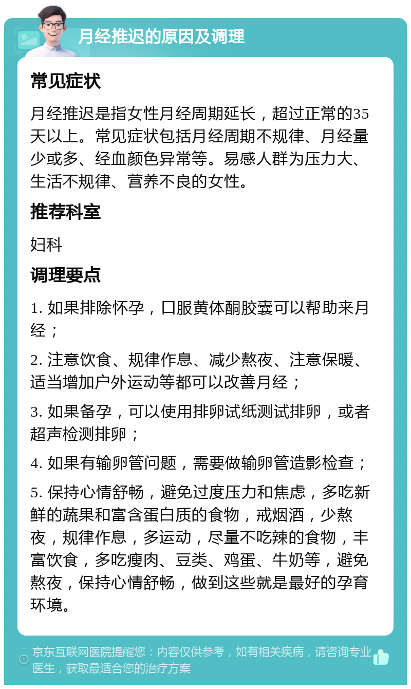 月经推迟的原因及调理 常见症状 月经推迟是指女性月经周期延长，超过正常的35天以上。常见症状包括月经周期不规律、月经量少或多、经血颜色异常等。易感人群为压力大、生活不规律、营养不良的女性。 推荐科室 妇科 调理要点 1. 如果排除怀孕，口服黄体酮胶囊可以帮助来月经； 2. 注意饮食、规律作息、减少熬夜、注意保暖、适当增加户外运动等都可以改善月经； 3. 如果备孕，可以使用排卵试纸测试排卵，或者超声检测排卵； 4. 如果有输卵管问题，需要做输卵管造影检查； 5. 保持心情舒畅，避免过度压力和焦虑，多吃新鲜的蔬果和富含蛋白质的食物，戒烟酒，少熬夜，规律作息，多运动，尽量不吃辣的食物，丰富饮食，多吃瘦肉、豆类、鸡蛋、牛奶等，避免熬夜，保持心情舒畅，做到这些就是最好的孕育环境。