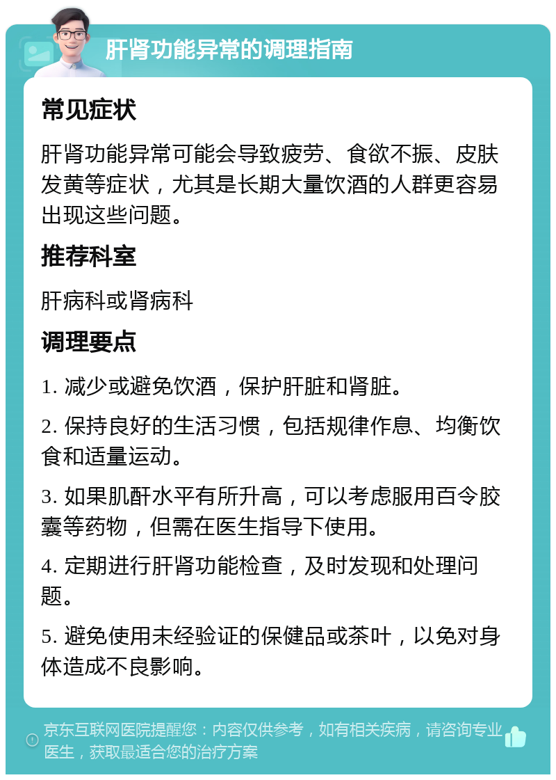 肝肾功能异常的调理指南 常见症状 肝肾功能异常可能会导致疲劳、食欲不振、皮肤发黄等症状，尤其是长期大量饮酒的人群更容易出现这些问题。 推荐科室 肝病科或肾病科 调理要点 1. 减少或避免饮酒，保护肝脏和肾脏。 2. 保持良好的生活习惯，包括规律作息、均衡饮食和适量运动。 3. 如果肌酐水平有所升高，可以考虑服用百令胶囊等药物，但需在医生指导下使用。 4. 定期进行肝肾功能检查，及时发现和处理问题。 5. 避免使用未经验证的保健品或茶叶，以免对身体造成不良影响。